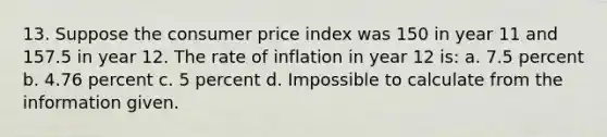 13. Suppose the consumer price index was 150 in year 11 and 157.5 in year 12. The rate of inflation in year 12 is: a. 7.5 percent b. 4.76 percent c. 5 percent d. Impossible to calculate from the information given.