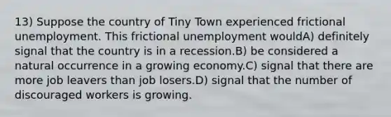 13) Suppose the country of Tiny Town experienced frictional unemployment. This frictional unemployment wouldA) definitely signal that the country is in a recession.B) be considered a natural occurrence in a growing economy.C) signal that there are more job leavers than job losers.D) signal that the number of discouraged workers is growing.