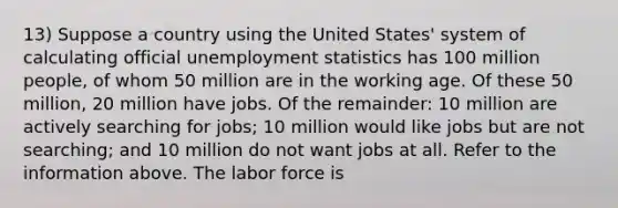 13) Suppose a country using the United States' system of calculating official unemployment statistics has 100 million people, of whom 50 million are in the working age. Of these 50 million, 20 million have jobs. Of the remainder: 10 million are actively searching for jobs; 10 million would like jobs but are not searching; and 10 million do not want jobs at all. Refer to the information above. The labor force is