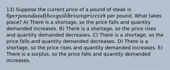 13) Suppose the current price of a pound of steak is 6 per pound and the equilibrium price is9 per pound. What takes place? A) There is a shortage, so the price falls and quantity demanded increases. B) There is a shortage, so the price rises and quantity demanded decreases. C) There is a shortage, so the price falls and quantity demanded decreases. D) There is a shortage, so the price rises and quantity demanded increases. E) There is a surplus, so the price falls and quantity demanded increases.