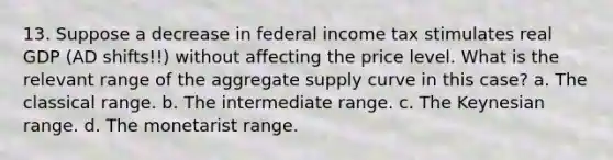 13. Suppose a decrease in federal income tax stimulates real GDP (AD shifts!!) without affecting the price level. What is the relevant range of the aggregate supply curve in this case? a. The classical range. b. The intermediate range. c. The Keynesian range. d. The monetarist range.