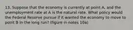 13. Suppose that the economy is currently at point A, and the unemployment rate at A is the natural rate. What policy would the Federal Reserve pursue if it wanted the economy to move to point B in the long run? (figure in notes 10a)