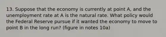 13. Suppose that the economy is currently at point A, and the unemployment rate at A is the natural rate. What policy would the Federal Reserve pursue if it wanted the economy to move to point B in the long run? (figure in notes 10a)