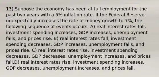 13) Suppose the economy has been at full employment for the past two years with a 5% inflation rate. If the Federal Reserve unexpectedly increases the rate of money growth to 7%, the following sequence of events occurs: A) real interest rates fall, investment spending increases, GDP increases, unemployment falls, and prices rise. B) real interest rates fall, investment spending decreases, GDP increases, unemployment falls, and prices rise. C) real interest rates rise, investment spending decreases, GDP decreases, unemployment increases, and prices fall.D) real interest rates rise, investment spending increases, GDP decreases, unemployment increases, and prices fall.