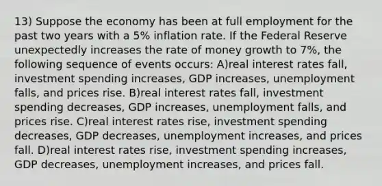 13) Suppose the economy has been at full employment for the past two years with a 5% inflation rate. If the Federal Reserve unexpectedly increases the rate of money growth to 7%, the following sequence of events occurs: A)real interest rates fall, investment spending increases, GDP increases, unemployment falls, and prices rise. B)real interest rates fall, investment spending decreases, GDP increases, unemployment falls, and prices rise. C)real interest rates rise, investment spending decreases, GDP decreases, unemployment increases, and prices fall. D)real interest rates rise, investment spending increases, GDP decreases, unemployment increases, and prices fall.