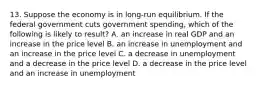 13. Suppose the economy is in long-run equilibrium. If the federal government cuts government spending, which of the following is likely to result? A. an increase in real GDP and an increase in the price level B. an increase in unemployment and an increase in the price level C. a decrease in unemployment and a decrease in the price level D. a decrease in the price level and an increase in unemployment