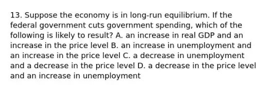 13. Suppose the economy is in long-run equilibrium. If the federal government cuts government spending, which of the following is likely to result? A. an increase in real GDP and an increase in the price level B. an increase in unemployment and an increase in the price level C. a decrease in unemployment and a decrease in the price level D. a decrease in the price level and an increase in unemployment