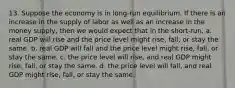 13. Suppose the economy is in long-run equilibrium. If there is an increase in the supply of labor as well as an increase in the money supply, then we would expect that in the short-run, a. real GDP will rise and the price level might rise, fall, or stay the same. b. real GDP will fall and the price level might rise, fall, or stay the same. c. the price level will rise, and real GDP might rise, fall, or stay the same. d. the price level will fall, and real GDP might rise, fall, or stay the same.