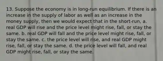 13. Suppose the economy is in long-run equilibrium. If there is an increase in the supply of labor as well as an increase in the money supply, then we would expect that in the short-run, a. real GDP will rise and the price level might rise, fall, or stay the same. b. real GDP will fall and the price level might rise, fall, or stay the same. c. the price level will rise, and real GDP might rise, fall, or stay the same. d. the price level will fall, and real GDP might rise, fall, or stay the same.