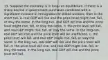 13. Suppose the economy is in long-run equilibrium. If there is a sharp decline in government purchases combined with a significant increase in immigration of skilled workers, then in the short run, a. real GDP will rise and the price level might rise, fall, or stay the same. In the long-run, real GDP will rise and the price level might rise, fall, or stay the same. b. the price level will fall, and real GDP might rise, fall, or stay the same. In the long-run, real GDP will rise and the price level will be unaffected. c. the price level will fall, and real GDP might rise, fall, or stay the same. In the long run, real GDP will rise and the price level will fall. d. the price level will rise, and real GDP might rise, fall, or stay the same. In the long run, real GDP will rise and the price level will fall.