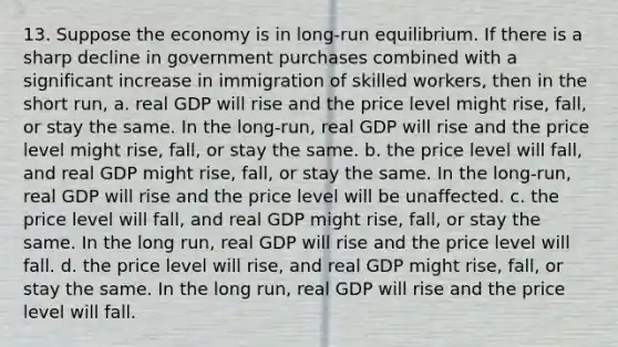 13. Suppose the economy is in long-run equilibrium. If there is a sharp decline in government purchases combined with a significant increase in immigration of skilled workers, then in the short run, a. real GDP will rise and the price level might rise, fall, or stay the same. In the long-run, real GDP will rise and the price level might rise, fall, or stay the same. b. the price level will fall, and real GDP might rise, fall, or stay the same. In the long-run, real GDP will rise and the price level will be unaffected. c. the price level will fall, and real GDP might rise, fall, or stay the same. In the long run, real GDP will rise and the price level will fall. d. the price level will rise, and real GDP might rise, fall, or stay the same. In the long run, real GDP will rise and the price level will fall.