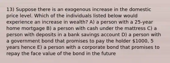 13) Suppose there is an exogenous increase in the domestic price level. Which of the individuals listed below would experience an increase in wealth? A) a person with a 25-year home mortgage B) a person with cash under the mattress C) a person with deposits in a bank savings account D) a person with a government bond that promises to pay the holder 1000, 5 years hence E) a person with a corporate bond that promises to repay the face value of the bond in the future