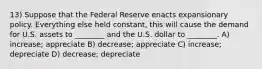 13) Suppose that the Federal Reserve enacts expansionary policy. Everything else held constant, this will cause the demand for U.S. assets to ________ and the U.S. dollar to ________. A) increase; appreciate B) decrease; appreciate C) increase; depreciate D) decrease; depreciate