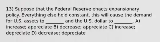 13) Suppose that the Federal Reserve enacts expansionary policy. Everything else held constant, this will cause the demand for U.S. assets to ________ and the U.S. dollar to ________. A) increase; appreciate B) decrease; appreciate C) increase; depreciate D) decrease; depreciate