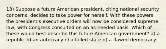 13) Suppose a future American president, citing national security concerns, decides to take power for herself. With these powers the president's executive orders will now be considered supreme law, with Congress consulted on an as-needed basis. Which of these would best describe this future American government? a) a republic b) an autocracy c) a failed state d) a flawed democracy