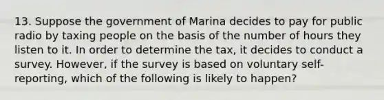 13. Suppose the government of Marina decides to pay for public radio by taxing people on the basis of the number of hours they listen to it. In order to determine the tax, it decides to conduct a survey. However, if the survey is based on voluntary self-reporting, which of the following is likely to happen?​ ​