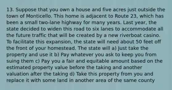 13. Suppose that you own a house and five acres just outside the town of Monticello. This home is adjacent to Route 23, which has been a small two-lane highway for many years. Last year, the state decided to widen this road to six lanes to accommodate all the future traffic that will be created by a new riverboat casino. To facilitate this expansion, the state will need about 50 feet off the front of your homestead. The state will a) Just take the property and use it b) Pay whatever you ask to keep you from suing them c) Pay you a fair and equitable amount based on the estimated property value before the taking and another valuation after the taking d) Take this property from you and replace it with some land in another area of the same county