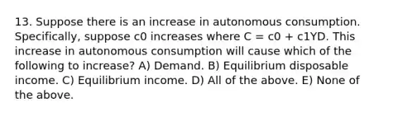 13. Suppose there is an increase in autonomous consumption.​ Specifically, suppose c0 increases where C​ = c0​ + c1YD. This increase in autonomous consumption will cause which of the following to​ increase? A) Demand. B) Equilibrium disposable income. C) Equilibrium income. D) All of the above. E) None of the above.