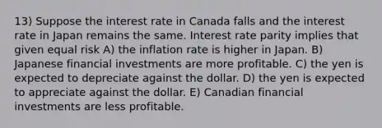 13) Suppose the interest rate in Canada falls and the interest rate in Japan remains the same. Interest rate parity implies that given equal risk A) the inflation rate is higher in Japan. B) Japanese financial investments are more profitable. C) the yen is expected to depreciate against the dollar. D) the yen is expected to appreciate against the dollar. E) Canadian financial investments are less profitable.