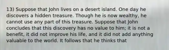 13) Suppose that John lives on a desert island. One day he discovers a hidden treasure. Though he is now wealthy, he cannot use any part of this treasure. Suppose that John concludes that this discovery has no value to him; it is not a benefit, it did not improve his life, and it did not add anything valuable to the world. It follows that he thinks that