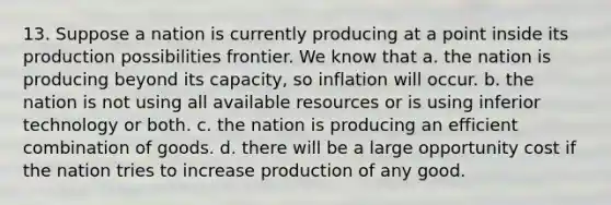 13. Suppose a nation is currently producing at a point inside its production possibilities frontier. We know that a. the nation is producing beyond its capacity, so inflation will occur. b. the nation is not using all available resources or is using inferior technology or both. c. the nation is producing an efficient combination of goods. d. there will be a large opportunity cost if the nation tries to increase production of any good.