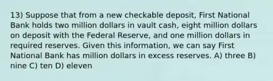 13) Suppose that from a new checkable deposit, First National Bank holds two million dollars in vault cash, eight million dollars on deposit with the Federal Reserve, and one million dollars in required reserves. Given this information, we can say First National Bank has million dollars in excess reserves. A) three B) nine C) ten D) eleven