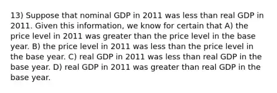 13) Suppose that nominal GDP in 2011 was less than real GDP in 2011. Given this information, we know for certain that A) the price level in 2011 was greater than the price level in the base year. B) the price level in 2011 was less than the price level in the base year. C) real GDP in 2011 was less than real GDP in the base year. D) real GDP in 2011 was greater than real GDP in the base year.