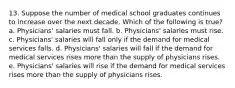 13. Suppose the number of medical school graduates continues to increase over the next decade. Which of the following is true? a. Physicians' salaries must fall. b. Physicians' salaries must rise. c. Physicians' salaries will fall only if the demand for medical services falls. d. Physicians' salaries will fall if the demand for medical services rises more than the supply of physicians rises. e. Physicians' salaries will rise if the demand for medical services rises more than the supply of physicians rises.