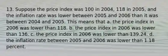 13. Suppose the price index was 100 in 2004, 118 in 2005, and the inflation rate was lower between 2005 and 2006 than it was between 2004 and 2005. This means that a. the price index in 2006 was lower than 118. b. the price index in 2006 was lower than 136. c. the price index in 2006 was lower than 139.24. d. the inflation rate between 2005 and 2006 was lower than 1.18 percent.