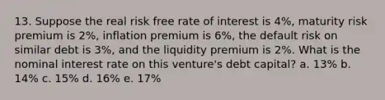 13. Suppose the real risk free rate of interest is 4%, maturity risk premium is 2%, inflation premium is 6%, the default risk on similar debt is 3%, and the liquidity premium is 2%. What is the nominal interest rate on this venture's debt capital? a. 13% b. 14% c. 15% d. 16% e. 17%