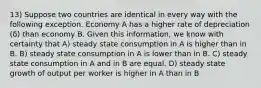 13) Suppose two countries are identical in every way with the following exception. Economy A has a higher rate of depreciation (δ) than economy B. Given this information, we know with certainty that A) steady state consumption in A is higher than in B. B) steady state consumption in A is lower than in B. C) steady state consumption in A and in B are equal. D) steady state growth of output per worker is higher in A than in B