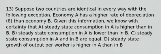 13) Suppose two countries are identical in every way with the following exception. Economy A has a higher rate of depreciation (δ) than economy B. Given this information, we know with certainty that A) steady state consumption in A is higher than in B. B) steady state consumption in A is lower than in B. C) steady state consumption in A and in B are equal. D) steady state growth of output per worker is higher in A than in B