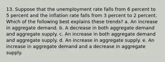 13. Suppose that the unemployment rate falls from 6 percent to 5 percent and the inflation rate falls from 3 percent to 2 percent. Which of the following best explains these trends? a. An increase in aggregate demand. b. A decrease in both aggregate demand and aggregate supply. c. An increase in both aggregate demand and aggregate supply. d. An increase in aggregate supply. e. An increase in aggregate demand and a decrease in aggregate supply.