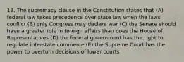 13. The supremacy clause in the Constitution states that (A) federal law takes precedence over state law when the laws conflict (B) only Congress may declare war (C) the Senate should have a greater role in foreign affairs than does the House of Representatives (D) the federal government has the right to regulate interstate commerce (E) the Supreme Court has the power to overturn decisions of lower courts