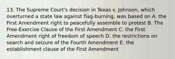 13. The Supreme Court's decision in Texas v. Johnson, which overturned a state law against flag-burning, was based on A. the First Amendment right to peacefully assemble to protest B. The Free-Exercise Clause of the First Amendment C. the First Amendment right of freedom of speech D. the restrictions on search and seizure of the Fourth Amendment E. the establishment clause of the First Amendment