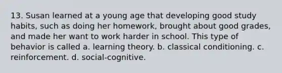 13. Susan learned at a young age that developing good study habits, such as doing her homework, brought about good grades, and made her want to work harder in school. This type of behavior is called a. learning theory. b. classical conditioning. c. reinforcement. d. social-cognitive.