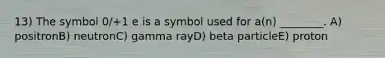 13) The symbol 0/+1 e is a symbol used for a(n) ________. A) positronB) neutronC) gamma rayD) beta particleE) proton