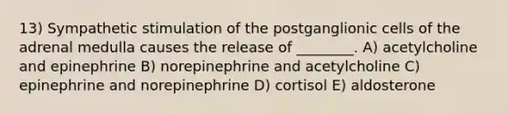 13) Sympathetic stimulation of the postganglionic cells of the adrenal medulla causes the release of ________. A) acetylcholine and epinephrine B) norepinephrine and acetylcholine C) epinephrine and norepinephrine D) cortisol E) aldosterone