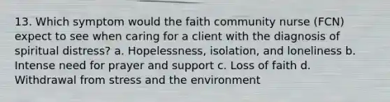 13. Which symptom would the faith community nurse (FCN) expect to see when caring for a client with the diagnosis of spiritual distress? a. Hopelessness, isolation, and loneliness b. Intense need for prayer and support c. Loss of faith d. Withdrawal from stress and the environment