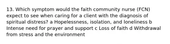 13. Which symptom would the faith community nurse (FCN) expect to see when caring for a client with the diagnosis of spiritual distress? a Hopelessness, isolation, and loneliness b Intense need for prayer and support c Loss of faith d Withdrawal from stress and the environment