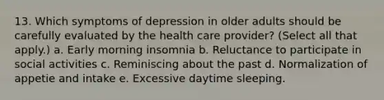 13. Which symptoms of depression in older adults should be carefully evaluated by the health care provider? (Select all that apply.) a. Early morning insomnia b. Reluctance to participate in social activities c. Reminiscing about the past d. Normalization of appetie and intake e. Excessive daytime sleeping.