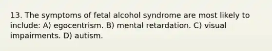 13. The symptoms of fetal alcohol syndrome are most likely to include: A) egocentrism. B) mental retardation. C) visual impairments. D) autism.