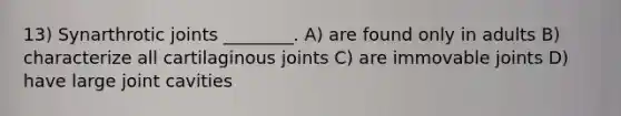 13) Synarthrotic joints ________. A) are found only in adults B) characterize all cartilaginous joints C)​ are immovable joints D) have large joint cavities