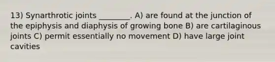 13) Synarthrotic joints ________. A) are found at the junction of the epiphysis and diaphysis of growing bone B) are cartilaginous joints C) permit essentially no movement D) have large joint cavities