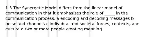 1.3 The Synergetic Model differs from the linear model of communication in that it emphasizes the role of _____ in the communication process. a encoding and decoding messages b noise and channels c individual and societal forces, contexts, and culture d two or more people creating meaning