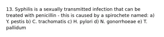 13. Syphilis is a sexually transmitted infection that can be treated with penicillin - this is caused by a spirochete named: a) Y. pestis b) C. trachomatis c) H. pylori d) N. gonorrhoeae e) T. pallidum