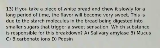 13) If you take a piece of white bread and chew it slowly for a long period of time, the flavor will become very sweet. This is due to the starch molecules in the bread being digested into smaller sugars that trigger a sweet sensation. Which substance is responsible for this breakdown? A) Salivary amylase B) Mucus C) Bicarbonate ions D) Pepsin