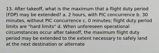 13. After takeoff, what is the maximum that a flight duty period (FDP) may be extended? a. 2 hours, with PIC concurrence b. 30 minutes, without PIC concurrence c. 0 minutes; flight duty period limits are "hard limits" d. When unforeseen operational circumstances occur after takeoff, the maximum flight duty period may be extended to the extent necessary to safely land at the next destination or alternate