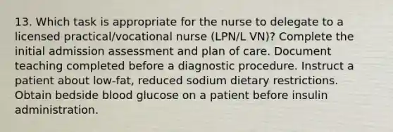 13. Which task is appropriate for the nurse to delegate to a licensed practical/vocational nurse (LPN/L VN)? Complete the initial admission assessment and plan of care. Document teaching completed before a diagnostic procedure. Instruct a patient about low-fat, reduced sodium dietary restrictions. Obtain bedside blood glucose on a patient before insulin administration.