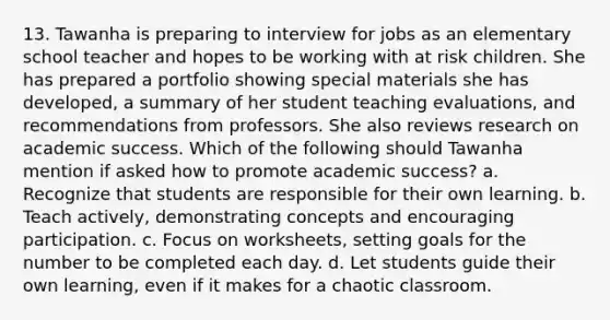 13. Tawanha is preparing to interview for jobs as an elementary school teacher and hopes to be working with at risk children. She has prepared a portfolio showing special materials she has developed, a summary of her student teaching evaluations, and recommendations from professors. She also reviews research on academic success. Which of the following should Tawanha mention if asked how to promote academic success? a. Recognize that students are responsible for their own learning. b. Teach actively, demonstrating concepts and encouraging participation. c. Focus on worksheets, setting goals for the number to be completed each day. d. Let students guide their own learning, even if it makes for a chaotic classroom.